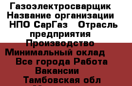 Газоэлектросварщик › Название организации ­ НПО СарГаз › Отрасль предприятия ­ Производство › Минимальный оклад ­ 1 - Все города Работа » Вакансии   . Тамбовская обл.,Моршанск г.